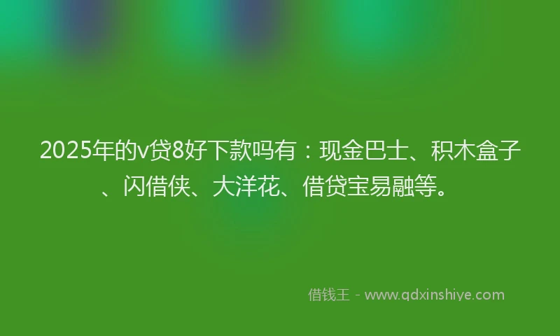 2025年的v贷8好下款吗有：现金巴士、积木盒子、闪借侠、大洋花、借贷宝易融等。