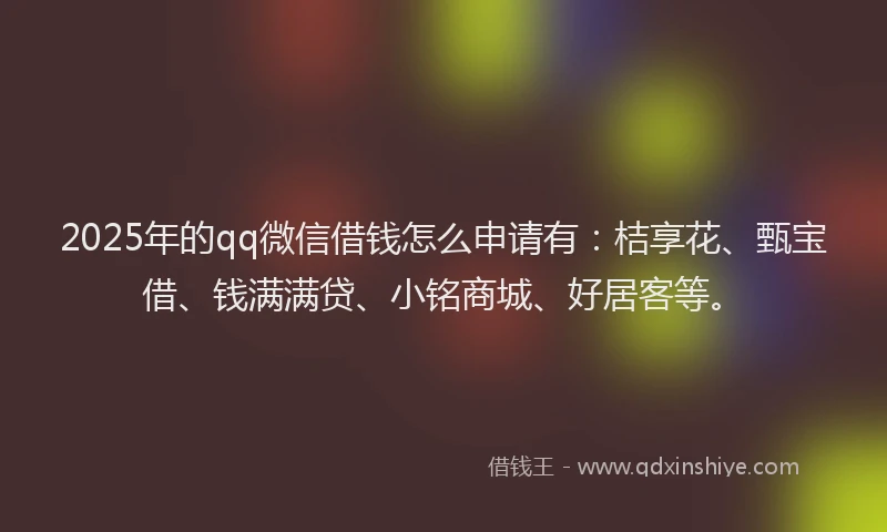 2025年的qq微信借钱怎么申请有：桔享花、甄宝借、钱满满贷、小铭商城、好居客等。
