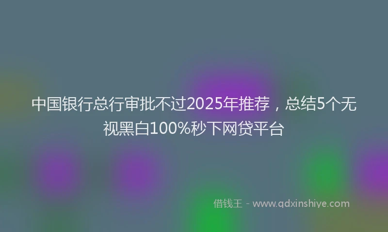 中国银行总行审批不过2025年推荐，总结5个无视黑白100%秒下网贷平台