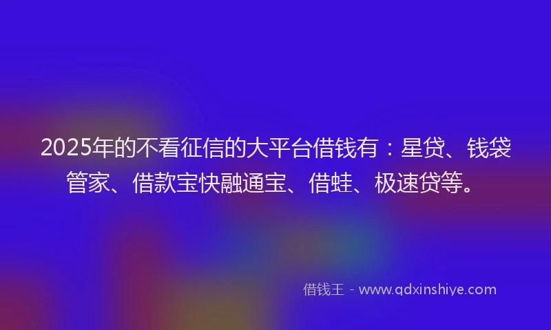 2025年的不看征信的大平台借钱有：星贷、钱袋管家、借款宝快融通宝、借蛙、极速贷等。