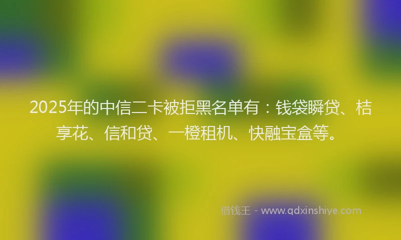 2025年的中信二卡被拒黑名单有：钱袋瞬贷、桔享花、信和贷、一橙租机、快融宝盒等。