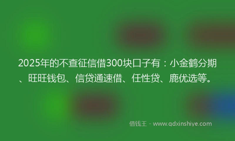 2025年的不查征信借300块口子有：小金鹤分期、旺旺钱包、信贷通速借、任性贷、鹿优选等。