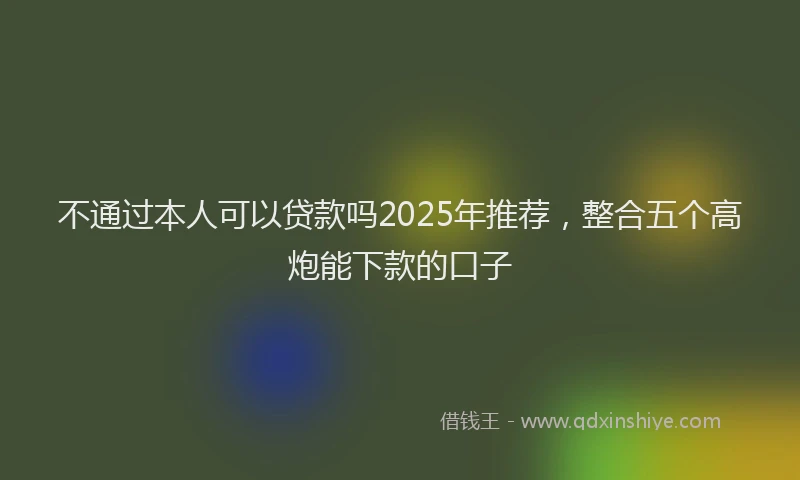 不通过本人可以贷款吗2025年推荐，整合五个高炮能下款的口子