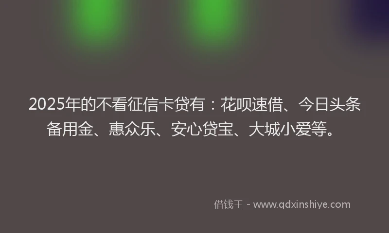 2025年的不看征信卡贷有:花呗速借、今日头条备用金、惠众乐、安心贷宝、大城小爱等。