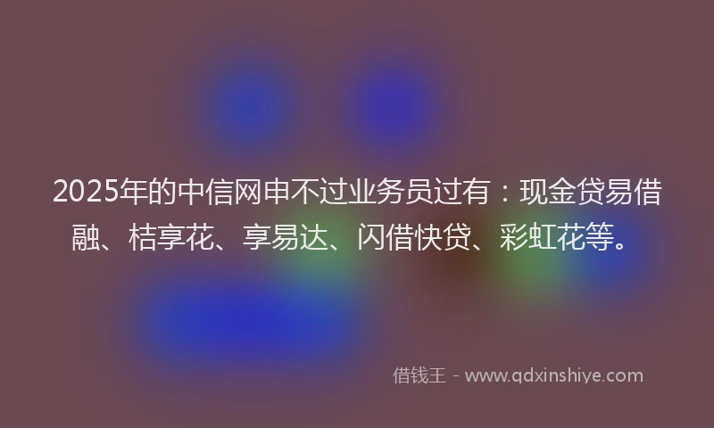 2025年的中信网申不过业务员过有：现金贷易借融、桔享花、享易达、闪借快贷、彩虹花等。