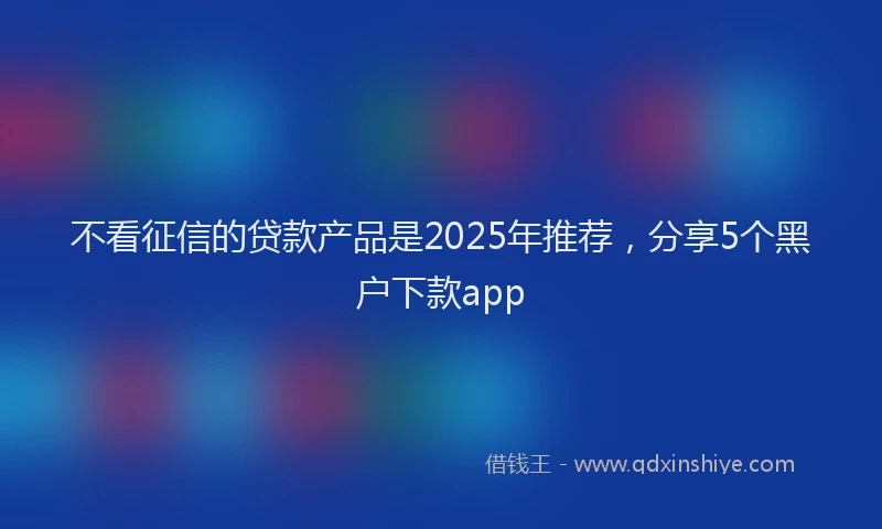 不看征信的贷款产品是2025年推荐，分享5个黑户下款app