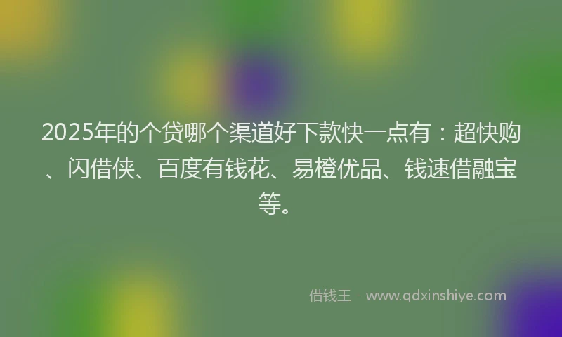 2025年的个贷哪个渠道好下款快一点有：超快购、闪借侠、百度有钱花、易橙优品、钱速借融宝等。