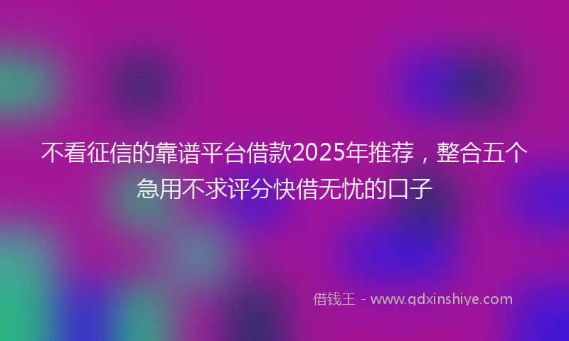 不看征信的靠谱平台借款2025年推荐，整合五个急用不求评分快借无忧的口子