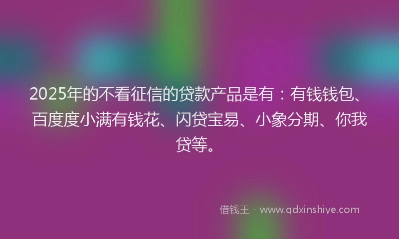 2025年的不看征信的贷款产品是有：有钱钱包、百度度小满有钱花、闪贷宝易、小象分期、你我贷等。