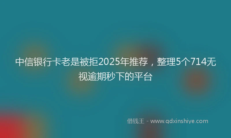 中信银行卡老是被拒2025年推荐，整理5个714无视逾期秒下的平台