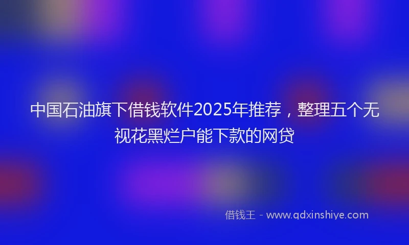 中国石油旗下借钱软件2025年推荐，整理五个无视花黑烂户能下款的网贷
