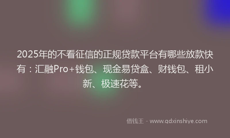 2025年的不看征信的正规贷款平台有哪些放款快有：汇融Pro+钱包、现金易贷盒、财钱包、租小新、极速花等。