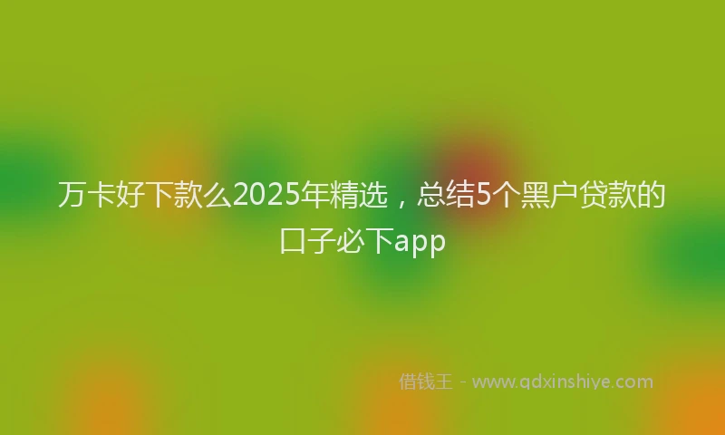 万卡好下款么2025年精选，总结5个黑户贷款的口子必下app