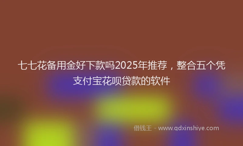 七七花备用金好下款吗2025年推荐，整合五个凭支付宝花呗贷款的软件