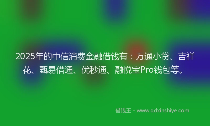 2025年的中信消费金融借钱有：万通小贷、吉祥花、甄易借通、优秒通、融悦宝Pro钱包等。
