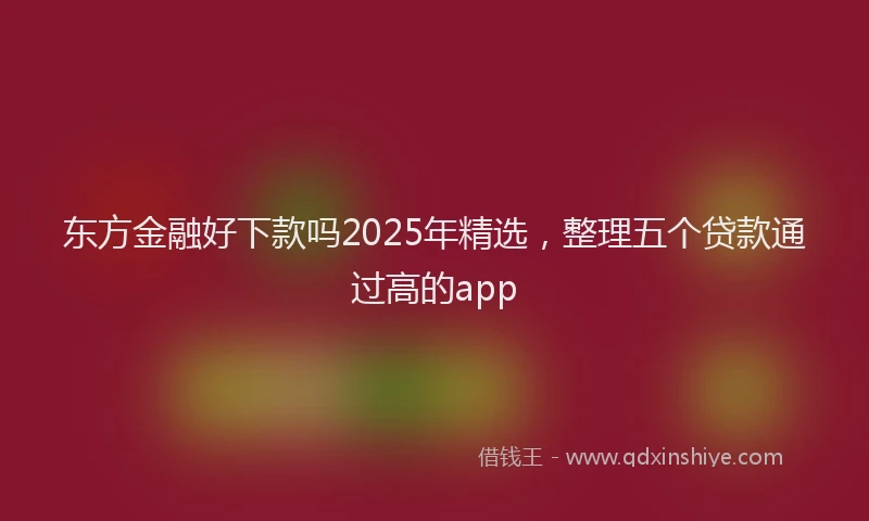 东方金融好下款吗2025年精选，整理五个贷款通过高的app