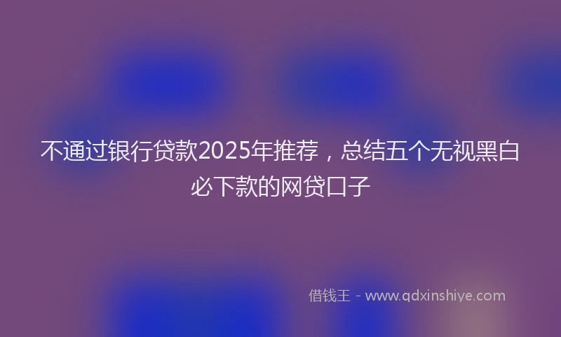 不通过银行贷款2025年推荐，总结五个无视黑白必下款的网贷口子