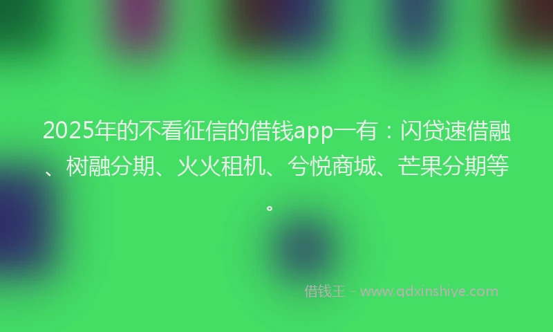 2025年的不看征信的借钱app一有：闪贷速借融、树融分期、火火租机、兮悦商城、芒果分期等。