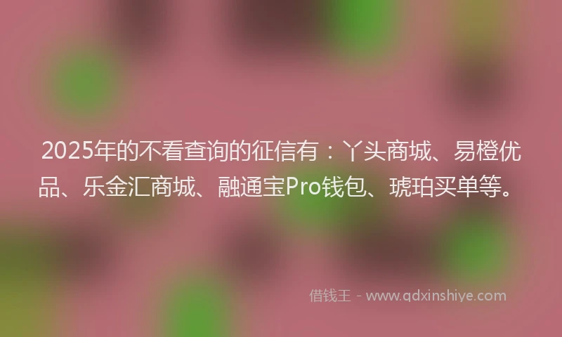 2025年的不看查询的征信有：丫头商城、易橙优品、乐金汇商城、融通宝Pro钱包、琥珀买单等。