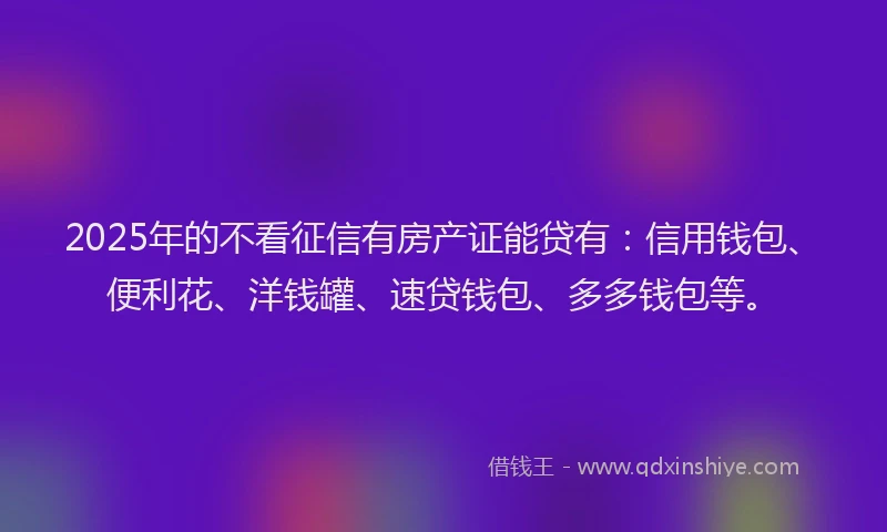 2025年的不看征信有房产证能贷有：信用钱包、便利花、洋钱罐、速贷钱包、多多钱包等。
