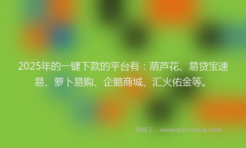 2025年的一键下款的平台有：葫芦花、易贷宝速易、萝卜易购、企鹅商城、汇火佑金等。