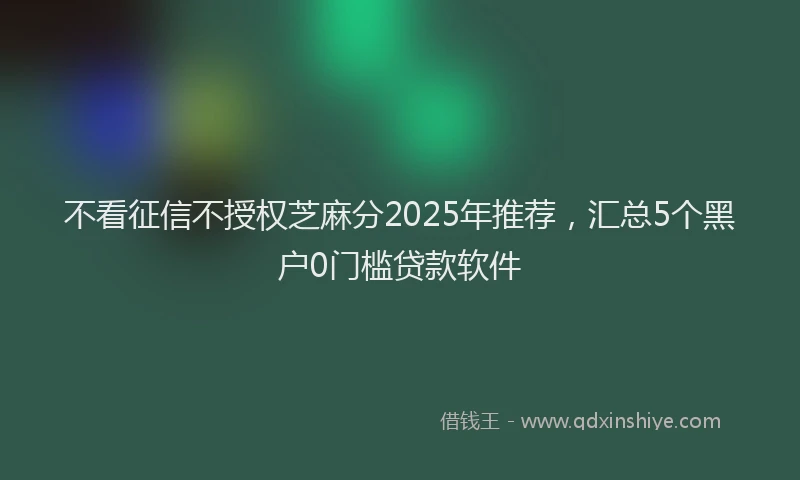 不看征信不授权芝麻分2025年推荐，汇总5个黑户0门槛贷款软件