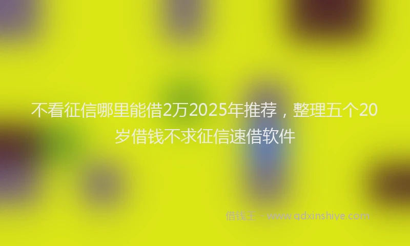 不看征信哪里能借2万2025年推荐，整理五个20岁借钱不求征信速借软件
