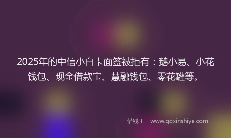 2025年的中信小白卡面签被拒有：鹅小易、小花钱包、现金借款宝、慧融钱包、零花罐等。
