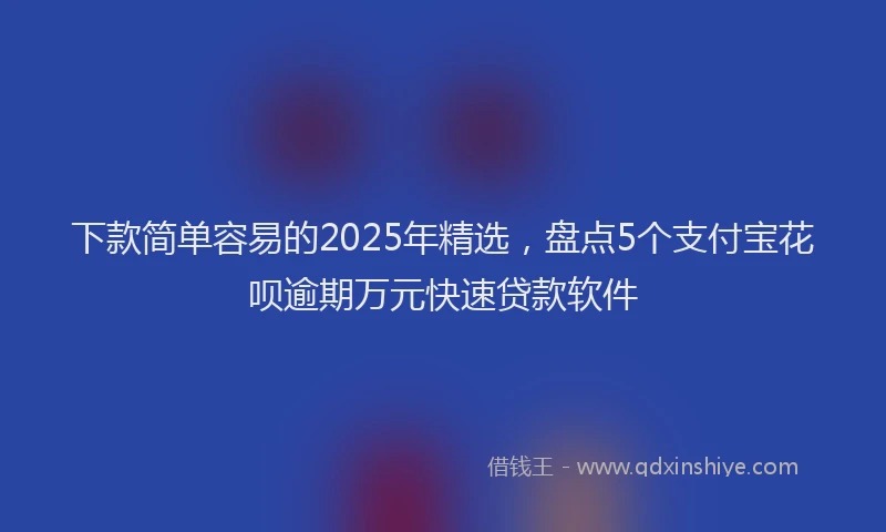 下款简单容易的2025年精选，盘点5个支付宝花呗逾期万元快速贷款软件