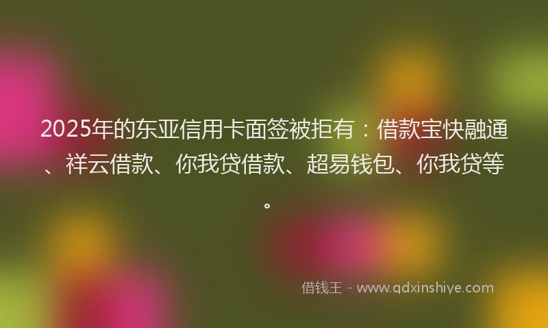 2025年的东亚信用卡面签被拒有：借款宝快融通、祥云借款、你我贷借款、超易钱包、你我贷等。