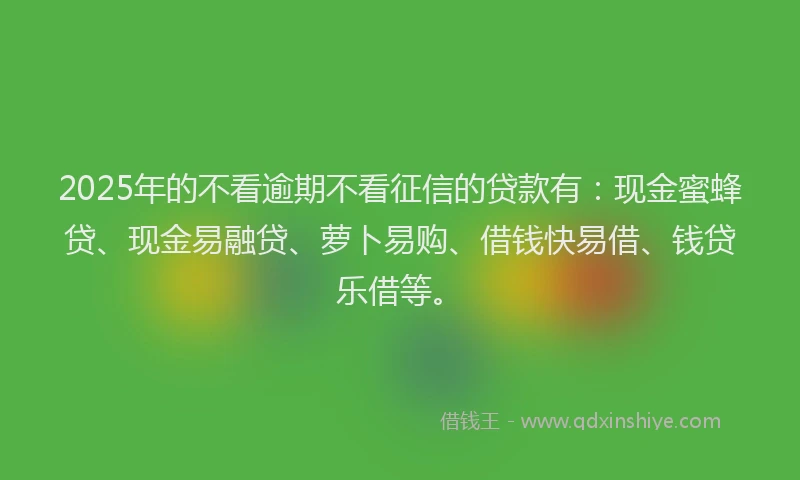 2025年的不看逾期不看征信的贷款有：现金蜜蜂贷、现金易融贷、萝卜易购、借钱快易借、钱贷乐借等。