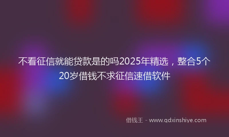 不看征信就能贷款是的吗2025年精选，整合5个20岁借钱不求征信速借软件