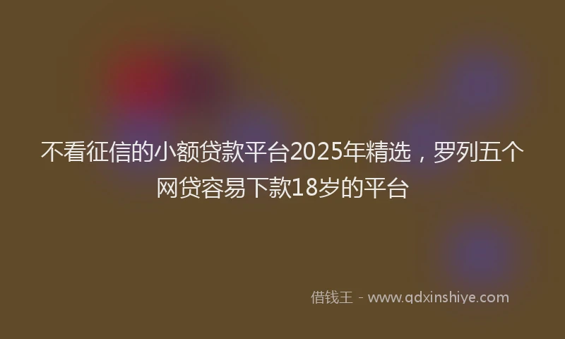 不看征信的小额贷款平台2025年精选，罗列五个网贷容易下款18岁的平台
