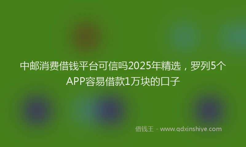 中邮消费借钱平台可信吗2025年精选，罗列5个APP容易借款1万块的口子