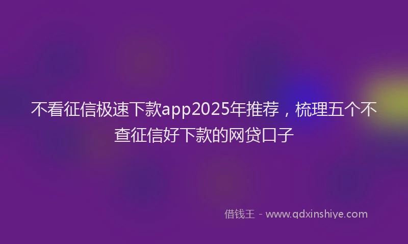 不看征信极速下款app2025年推荐，梳理五个不查征信好下款的网贷口子