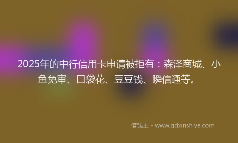 2025年的中行信用卡申请被拒有：森泽商城、小鱼免审、口袋花、豆豆钱、瞬信通等。