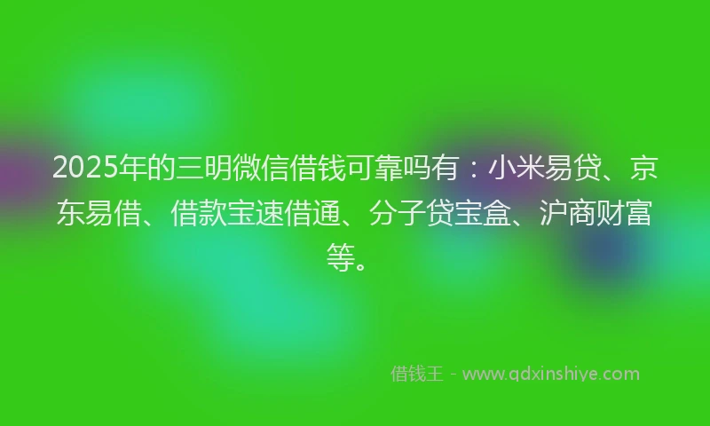 2025年的三明微信借钱可靠吗有：小米易贷、京东易借、借款宝速借通、分子贷宝盒、沪商财富等。