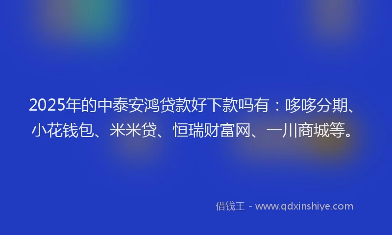 2025年的中泰安鸿贷款好下款吗有：哆哆分期、小花钱包、米米贷、恒瑞财富网、一川商城等。