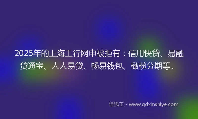 2025年的上海工行网申被拒有：信用快贷、易融贷通宝、人人易贷、畅易钱包、橄榄分期等。