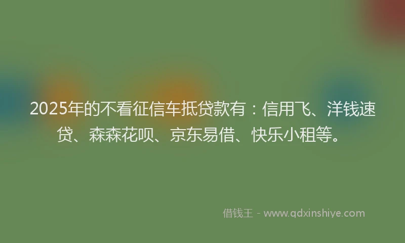 2025年的不看征信车抵贷款有：信用飞、洋钱速贷、森森花呗、京东易借、快乐小租等。