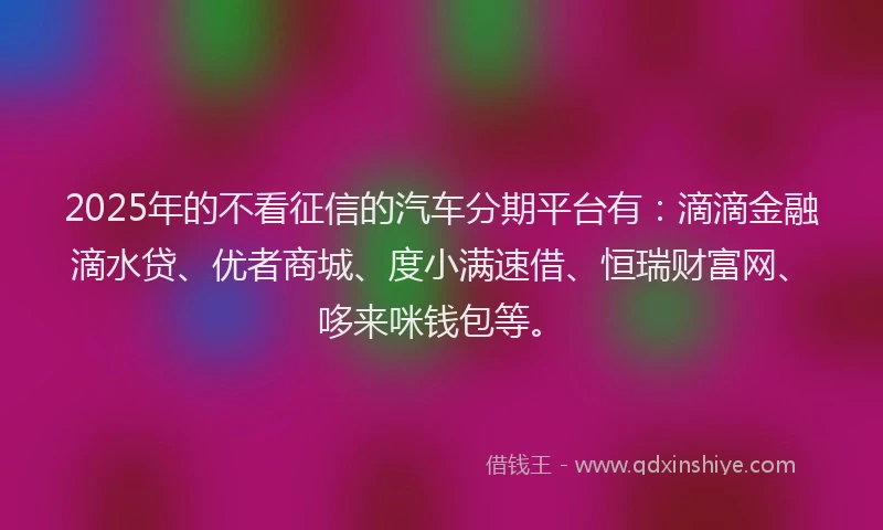 2025年的不看征信的汽车分期平台有：滴滴金融滴水贷、优者商城、度小满速借、恒瑞财富网、哆来咪钱包等。