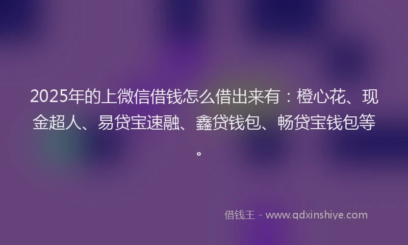 2025年的上微信借钱怎么借出来有：橙心花、现金超人、易贷宝速融、鑫贷钱包、畅贷宝钱包等。