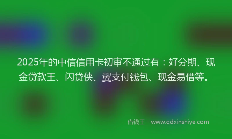 2025年的中信信用卡初审不通过有：好分期、现金贷款王、闪贷侠、翼支付钱包、现金易借等。