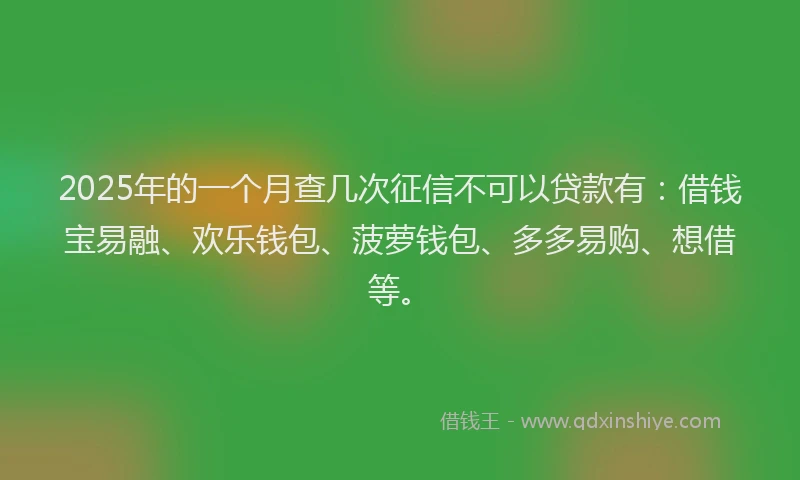 2025年的一个月查几次征信不可以贷款有：借钱宝易融、欢乐钱包、菠萝钱包、多多易购、想借等。