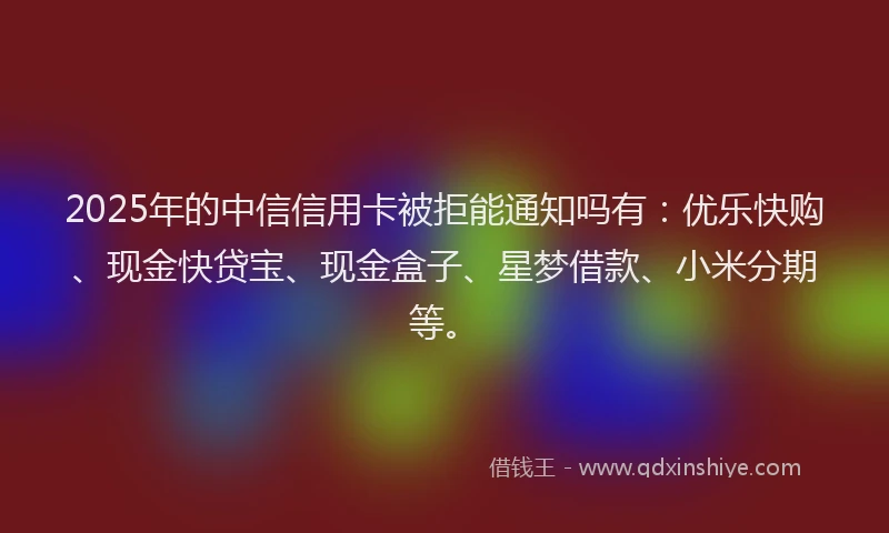 2025年的中信信用卡被拒能通知吗有：优乐快购、现金快贷宝、现金盒子、星梦借款、小米分期等。