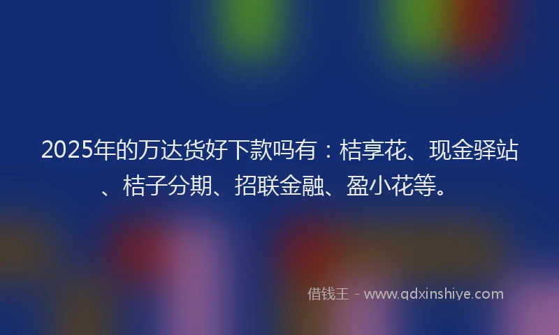 2025年的万达货好下款吗有：桔享花、现金驿站、桔子分期、招联金融、盈小花等。