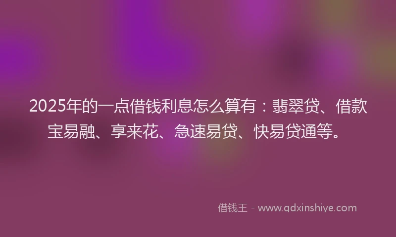 2025年的一点借钱利息怎么算有：翡翠贷、借款宝易融、享来花、急速易贷、快易贷通等。