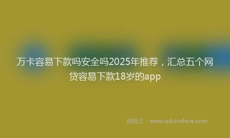 万卡容易下款吗安全吗2025年推荐，汇总五个网贷容易下款18岁的app