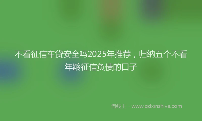 不看征信车贷安全吗2025年推荐，归纳五个不看年龄征信负债的口子
