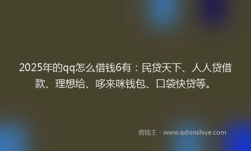 2025年的qq怎么借钱6有：民贷天下、人人贷借款、理想给、哆来咪钱包、口袋快贷等。